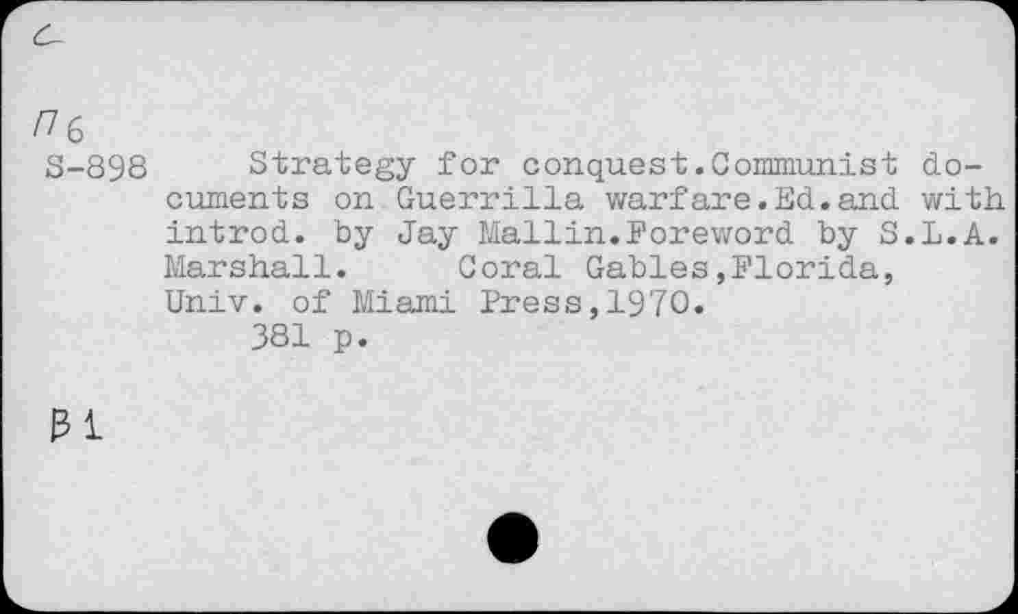 ﻿ne
S-898
Strategy for conquest.Communist documents on Guerrilla warfare.Ed.and with, introd, by Jay Mallin.Foreword by S.L.A. Marshall. Coral Gables,Florida, Univ, of Miami Press,1970.
381 p.
31